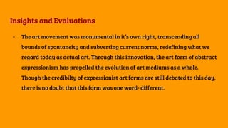 Insights and Evaluations
- The art movement was monumental in it’s own right, transcending all
bounds of spontaneity and subverting current norms, redefining what we
regard today as actual art. Through this innovation, the art form of abstract
expressionism has propelled the evolution of art mediums as a whole.
Though the credibilty of expressionist art forms are still debated to this day,
there is no doubt that this form was one word- different.
 