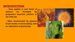 INTRODUCTION:
- Term applied to new forms of
abstract art developed by
progressive American painters in
the 1940s-50s.
- Often characterised by gestural
brush-strokes or mark-making, with
an impression of spontaneity.
 
