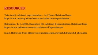 RESOURCES:
Tate. (n.d.). Abstract expressionism – Art Term. Retrieved from
http://www.tate.org.uk/art/art-terms/a/abstract-expressionism
Britannica, T. E. (2016, December 16). Abstract Expressionism. Retrieved from
https://www.britannica.com/art/Abstract-Expressionism
(n.d.). Retrieved from https://www.metmuseum.org/toah/hd/abex/hd_abex.htm
 