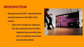 INTRODUCTION
- Mostly based in NYC- expressionists
became known as the New York
school.
- Aim was to make art abstract,
but also emotional in its effect
- Inspired by surrealist idea
that art should come from
unconscious mind.
 