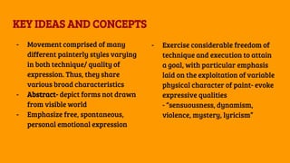 KEY IDEAS AND CONCEPTS
- Movement comprised of many
different painterly styles varying
in both technique/ quality of
expression. Thus, they share
various broad characteristics
- Abstract- depict forms not drawn
from visible world
- Emphasize free, spontaneous,
personal emotional expression
- Exercise considerable freedom of
technique and execution to attain
a goal, with particular emphasis
laid on the exploitation of variable
physical character of paint- evoke
expressive qualities
- “sensuousness, dynamism,
violence, mystery, lyricism”
 