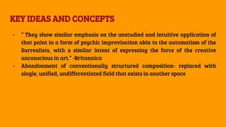 KEY IDEAS AND CONCEPTS
- “ They show similar emphasis on the unstudied and intuitive application of
that paint in a form of psychic improvisation akin to the automatism of the
Surrealists, with a similar intent of expressing the force of the creative
unconscious in art.” -Britannica
- Abandonment of conventionally structured composition- replaced with
single, unified, undifferentiated field that exists in another space
 