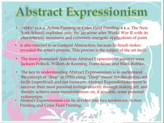 • "AbEx" (a.k.a. Action Painting or Color Field Painting; a.k.a. The New
York School) exploded onto the art scene after World War II with its
characteristic messiness and extremely energetic applications of paint.
• is also referred to as Gestural Abstraction, because its brush stokes
revealed the artist's process. This process is the subject of the art itself.
• The most prominent American Abstract Expressionist painters were
Jackson Pollock, Willem de Kooning, Franz Kline, and Mark Rothko.
• The key to understanding Abstract Expressionism is to understand
the concept of "deep" in 1950s slang. "Deep" meant not decorative, not
facile (superficial) and not insincere. Abstract Expressionists strove to
uncover their most personal feelings directly through making art, and
thereby achieve some transformation--or, if possible, some personal
redemption.
• Abstract Expressionism can be divided into two tendencies: Action
Painting and Color Field Painting.
 