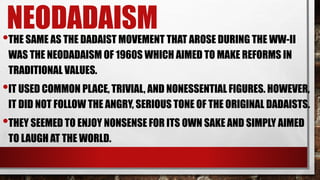 NEODADAISM
•THE SAME AS THE DADAIST MOVEMENT THAT AROSE DURING THE WW-II
WAS THE NEODADAISM OF 1960S WHICH AIMED TO MAKE REFORMS IN
TRADITIONAL VALUES.
•IT USED COMMON PLACE, TRIVIAL, AND NONESSENTIAL FIGURES. HOWEVER,
IT DID NOT FOLLOW THE ANGRY, SERIOUS TONE OF THE ORIGINAL DADAISTS.
•THEY SEEMED TO ENJOY NONSENSE FOR ITS OWN SAKE AND SIMPLY AIMED
TO LAUGH AT THE WORLD.
 