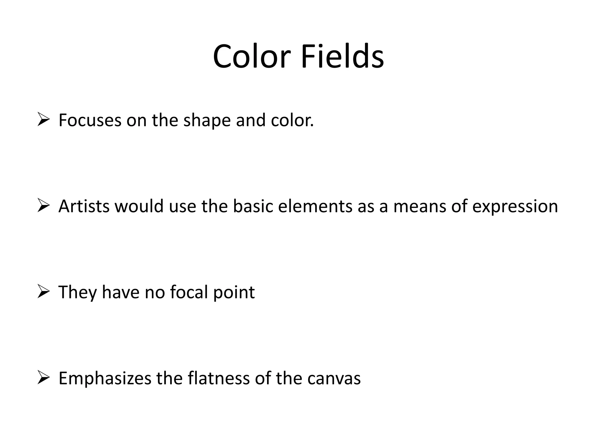 Color Fields
 Focuses on the shape and color.
 Artists would use the basic elements as a means of expression
 They have no focal point
 Emphasizes the flatness of the canvas
 