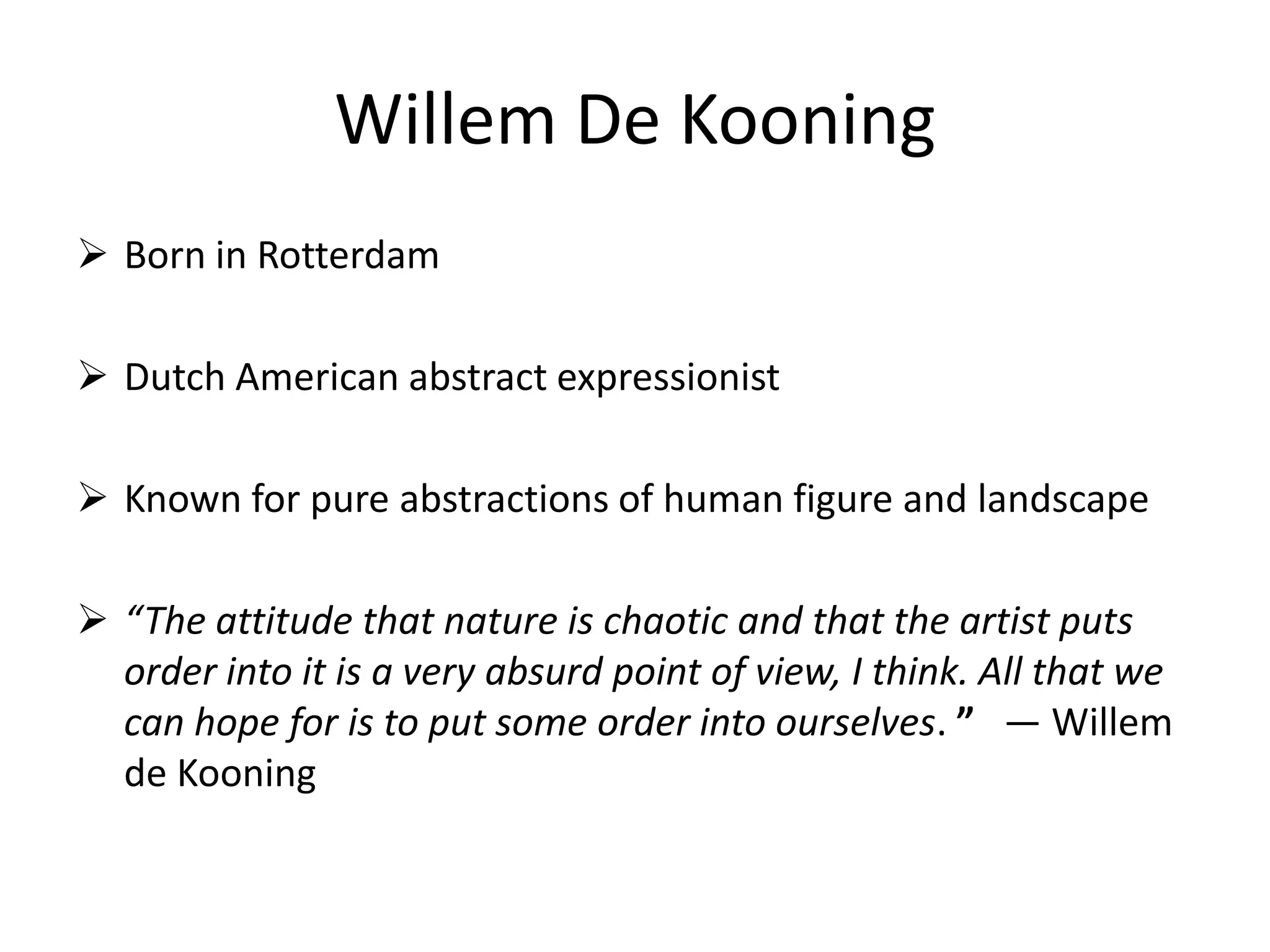 Willem De Kooning
 Born in Rotterdam
 Dutch American abstract expressionist
 Known for pure abstractions of human figure and landscape
 “The attitude that nature is chaotic and that the artist puts
order into it is a very absurd point of view, I think. All that we
can hope for is to put some order into ourselves. ” — Willem
de Kooning
 