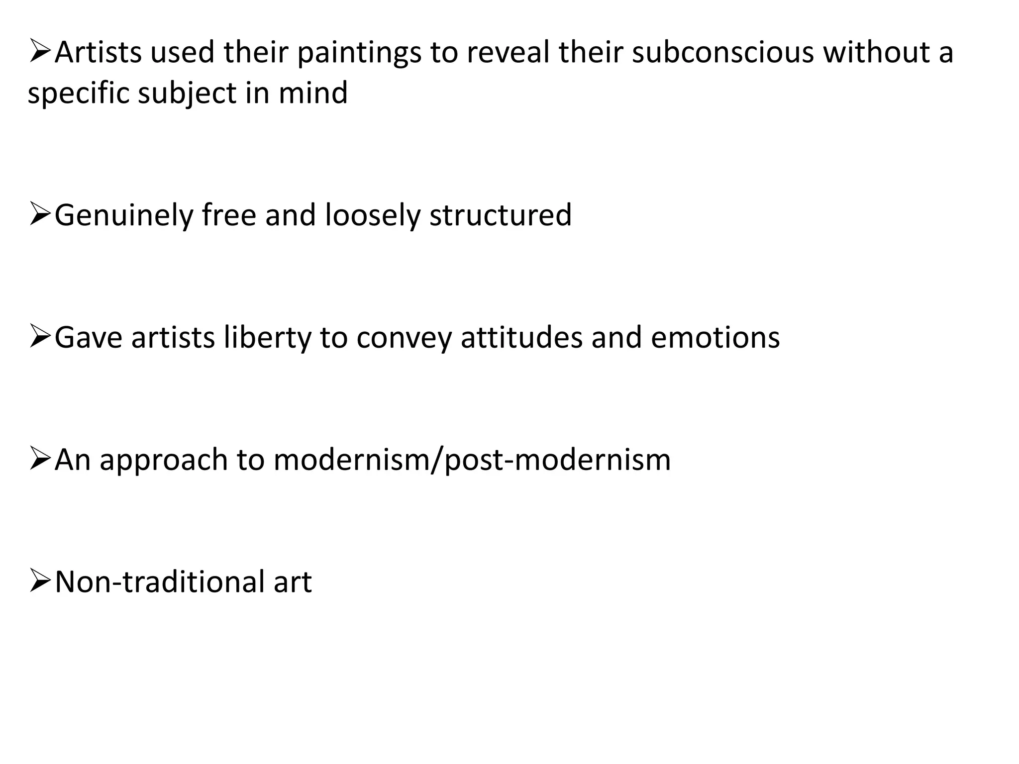 Artists used their paintings to reveal their subconscious without a
specific subject in mind
Genuinely free and loosely structured
Gave artists liberty to convey attitudes and emotions
An approach to modernism/post-modernism
Non-traditional art
 