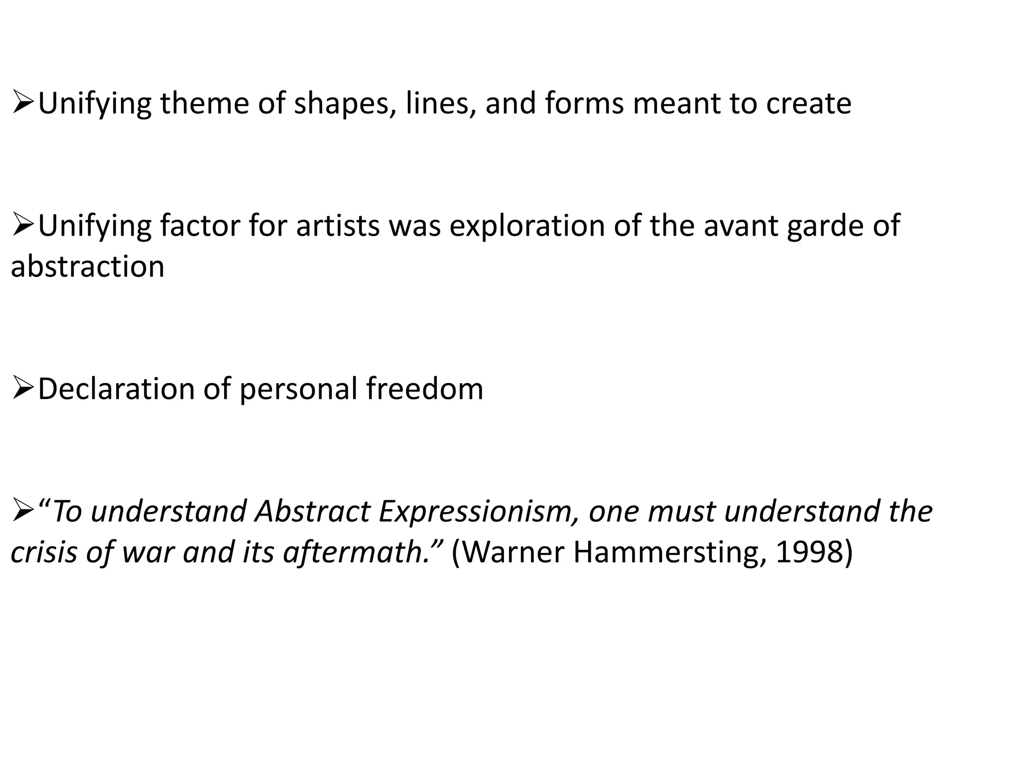 Unifying theme of shapes, lines, and forms meant to create
Unifying factor for artists was exploration of the avant garde of
abstraction
Declaration of personal freedom
“To understand Abstract Expressionism, one must understand the
crisis of war and its aftermath.” (Warner Hammersting, 1998)
 