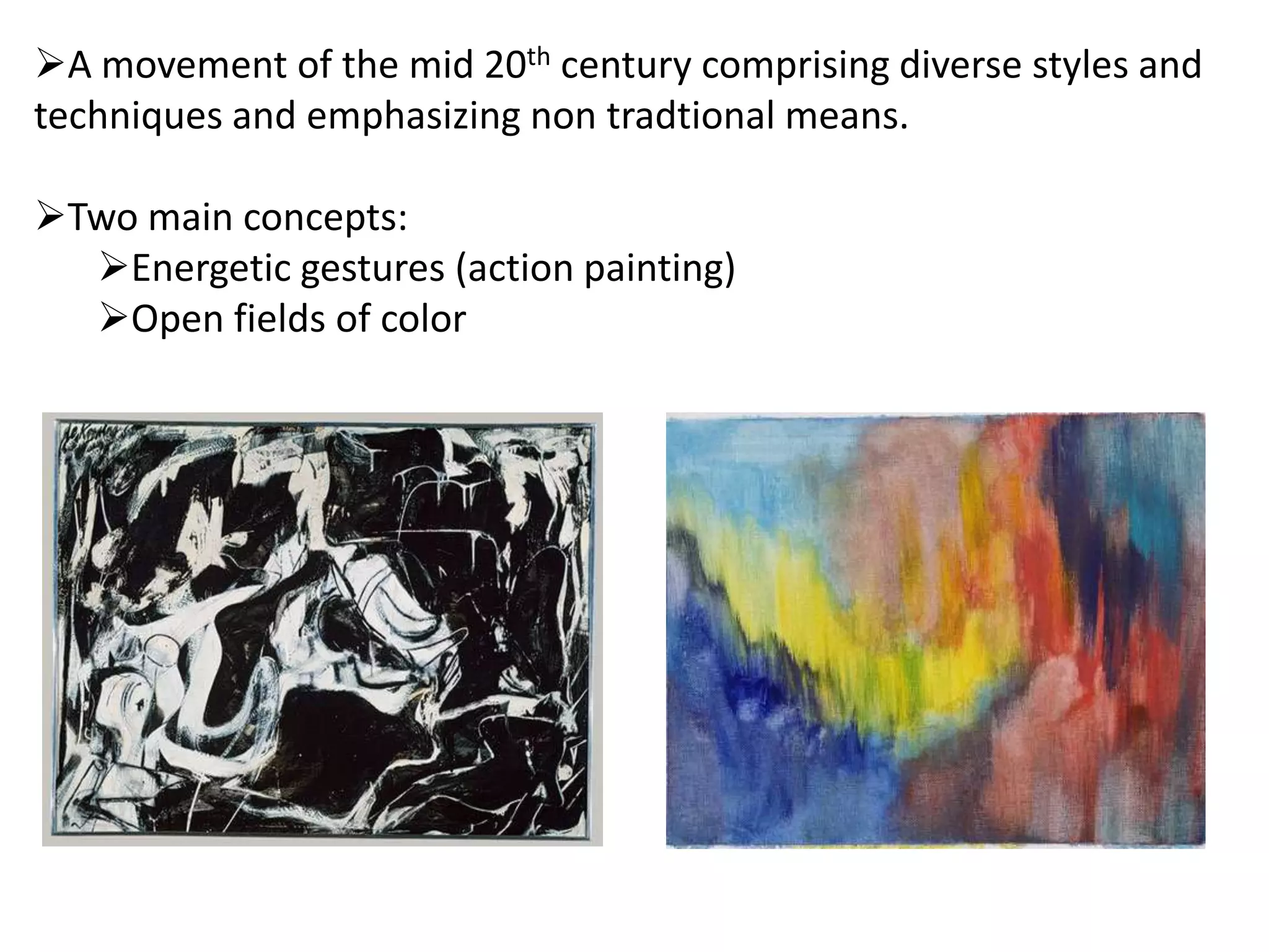 A movement of the mid 20th century comprising diverse styles and
techniques and emphasizing non tradtional means.
Two main concepts:
Energetic gestures (action painting)
Open fields of color
 