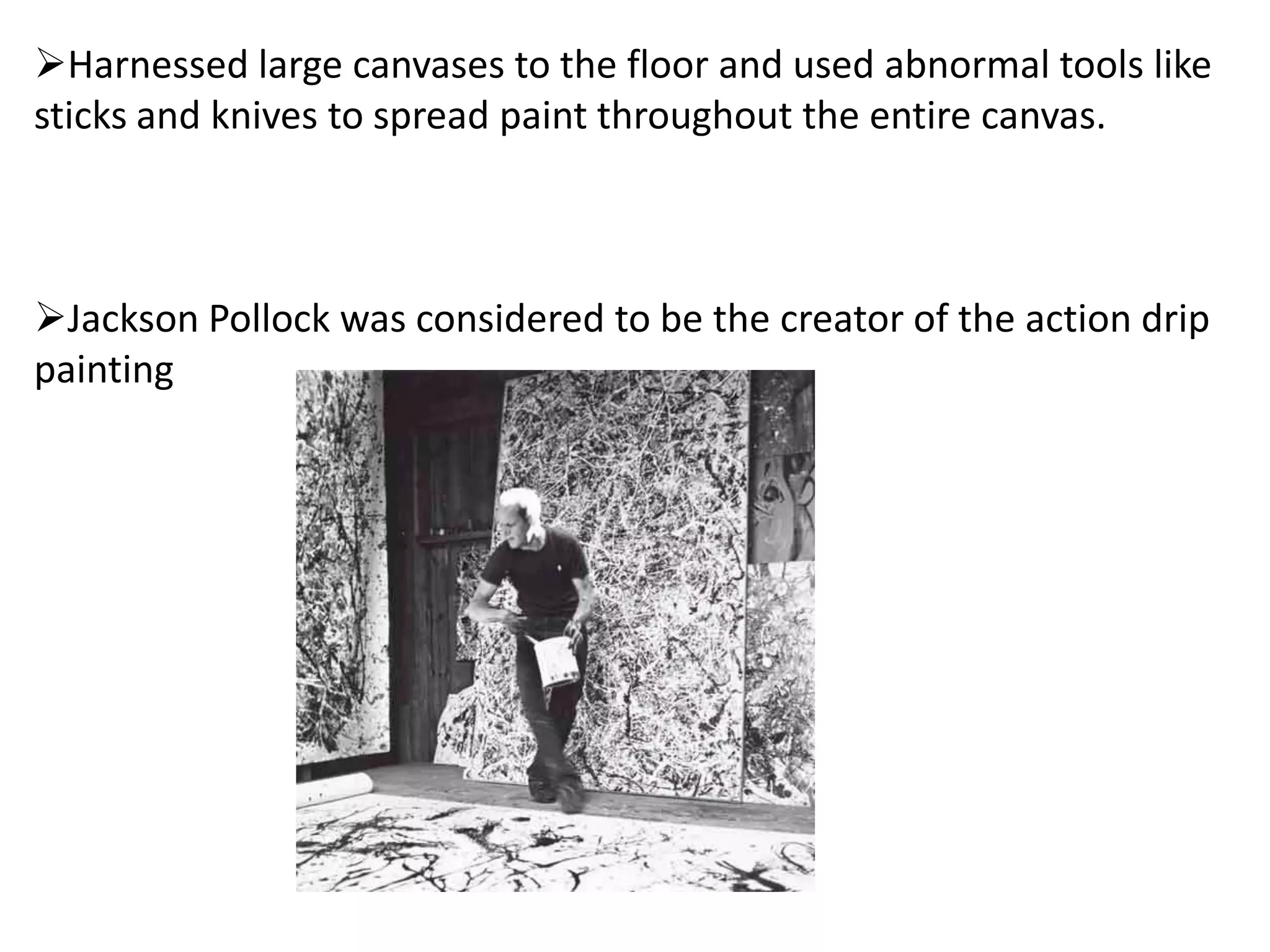 Harnessed large canvases to the floor and used abnormal tools like
sticks and knives to spread paint throughout the entire canvas.
Jackson Pollock was considered to be the creator of the action drip
painting
 
