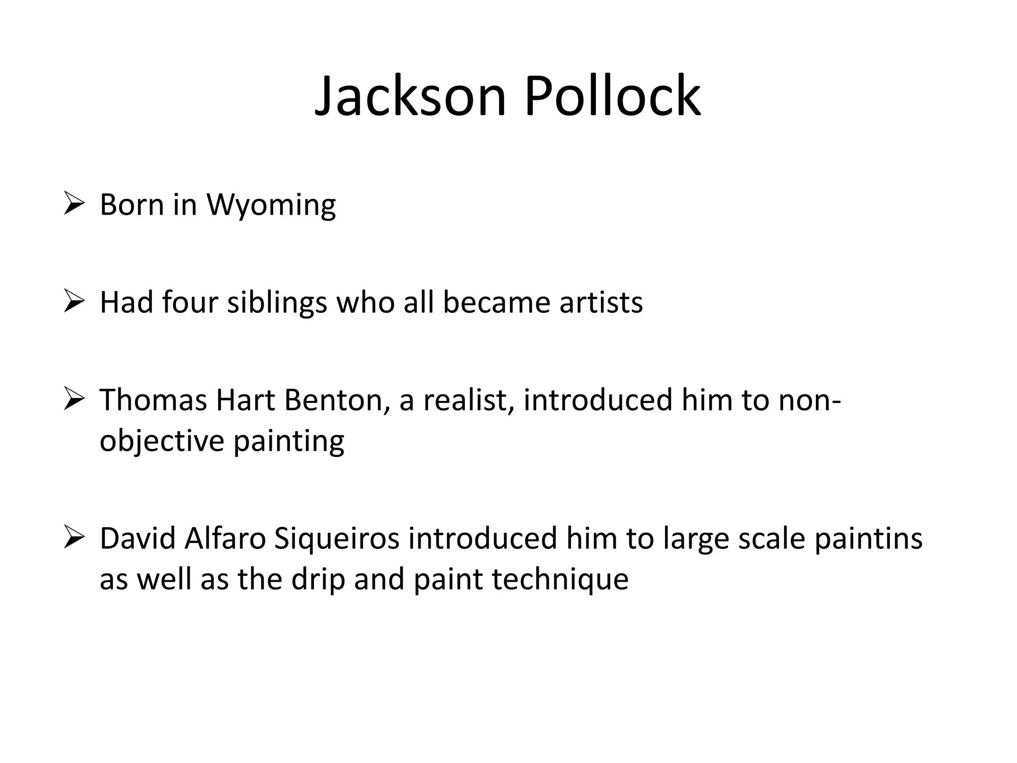 Jackson Pollock
 Born in Wyoming
 Had four siblings who all became artists
 Thomas Hart Benton, a realist, introduced him to non-
objective painting
 David Alfaro Siqueiros introduced him to large scale paintins
as well as the drip and paint technique
 