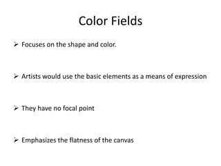 Color Fields
 Focuses on the shape and color.
 Artists would use the basic elements as a means of expression
 They have no focal point
 Emphasizes the flatness of the canvas
 