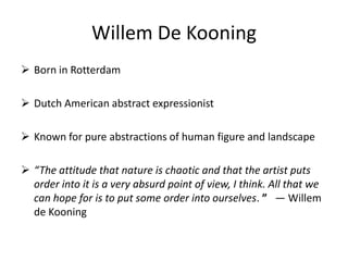 Willem De Kooning
 Born in Rotterdam
 Dutch American abstract expressionist
 Known for pure abstractions of human figure and landscape
 “The attitude that nature is chaotic and that the artist puts
order into it is a very absurd point of view, I think. All that we
can hope for is to put some order into ourselves. ” — Willem
de Kooning
 
