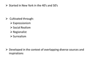  Started in New York in the 40’s and 50’s
 Cultivated through:
Expressionism
Social Realism
Regionalist
Surrealism
 Developed in the context of overlapping diverse sources and
inspirations
 