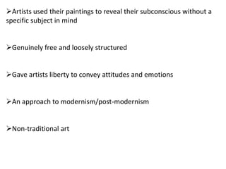 Artists used their paintings to reveal their subconscious without a
specific subject in mind
Genuinely free and loosely structured
Gave artists liberty to convey attitudes and emotions
An approach to modernism/post-modernism
Non-traditional art
 