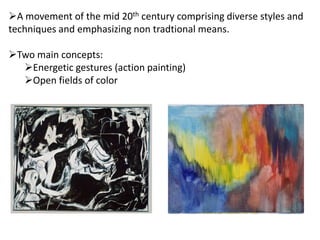 A movement of the mid 20th century comprising diverse styles and
techniques and emphasizing non tradtional means.
Two main concepts:
Energetic gestures (action painting)
Open fields of color
 