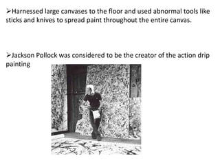 Harnessed large canvases to the floor and used abnormal tools like
sticks and knives to spread paint throughout the entire canvas.
Jackson Pollock was considered to be the creator of the action drip
painting
 