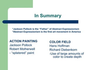 In Summary  ACTION PAINTING Jackson Pollock Robert Motherwell - “splatered” paint COLOR FIELD Hans Hoffman Richard Diebenkorn -Use of large amounts of color to create depth *Jackson Pollock is the “Father” of Abstract Expressionism *Abstract Expressionism is the first art movement in America 