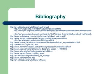 Bibliography  http://en.wikipedia.org/wiki/Robert-Motherwell http://www.lucidcafe.com//library/96jan/motherwell.html http://www.pbs.org/wnet/americanmasters/episodes/robert-motherwell/about-robert-motherwell/665/ http://www.associatedcontent.com/search.html?content_type=article&q=robert+motherwell&search=Search http://www.hollistaggart.com/artists/biography/robert_motherwell/ http://www.arthistoryarchive.com/arthistory/abstractexpressionism/   http://www.jackson-pollock.com/biography.html http://www.pbs.org/wnet/americanmasters/database/abstract_expressionism.html http:// diebenkorn.org/bio/bio.html http://www.merriam-webster.com/dictionary/abstract%2Bexpressionism http://www.pbs.org/hanshofmann/for_teachers_lesson_1_001.html http://www.artic.edu/aic/collections/artwork/76244 http://www.hanshofmann.org/biography  http://en.wikipedia.org/wiki/willem_de_kooings  http://www.hanshofmann.net/ http://en.wikipedia.org/wiki/HansHofmann 