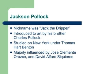 Jackson Pollock Nickname was “Jack the Dripper” Introduced to art by his brother Charles Pollock Studied on New York under Thomas Hart Benton Majorly influenced by Jose Clemente Orozco, and David Alfaro Siquieros 