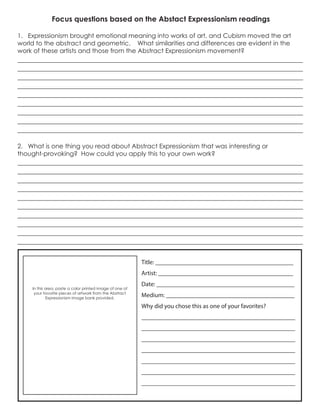 Focus questions based on the Abstact Expressionism readings
1. Expressionism brought emotional meaning into works of art, and Cubism moved the art
world to the abstract and geometric. What similarities and differences are evident in the
work of these artists and those from the Abstract Expressionism movement?
______________________________________________________________________________
______________________________________________________________________________
______________________________________________________________________________
______________________________________________________________________________
______________________________________________________________________________
______________________________________________________________________________
______________________________________________________________________________
______________________________________________________________________________
______________________________________________________________________________
2. What is one thing you read about Abstract Expressionism that was interesting or
thought-provoking? How could you apply this to your own work?
______________________________________________________________________________
______________________________________________________________________________
______________________________________________________________________________
______________________________________________________________________________
______________________________________________________________________________
______________________________________________________________________________
______________________________________________________________________________
______________________________________________________________________________
______________________________________________________________________________
______________________________________________________________________________
In this area, paste a color printed image of one of
your favorite pieces of artwork from the Abstract
Expressionism image bank provided.
Title: ____________________________________________
Artist: ___________________________________________
Date: ____________________________________________
Medium: _________________________________________
Why did you chose this as one of your favorites?
_________________________________________________
_________________________________________________
_________________________________________________
_________________________________________________
_________________________________________________
_________________________________________________
_________________________________________________
 