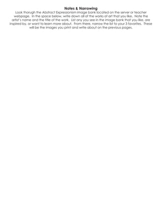 Notes & Narrowing
Look thorugh the Abstract Expressionism image bank located on the server or teacher
webpage. In the space below, write down all of the works of art that you like. Note the
artist’s name and the title of the work. List any you see in the image bank that you like, are
inspired by, or want to learn more about. From there, narrow the list to your 3 favorites. These
will be the images you print and write about on the previous pages.
 