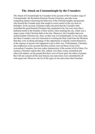 The Attack on Constantinople by the Crusaders
The Attack of Constantinople by Crusaders In his account of the Crusaders siege of
Constantinople, the Byzantine historian Nicetas Choniates, provides some
compelling reports concerning the behaviors of the Christian knights and peasants
who formed the Crusader army that sought to wrest control of the city from its
defenders. In his account, Choniates makes the point that the Crusaders little
resembled the good hearted Christians they purported to be, but were more like a
barbarian horde in the brutality of their actions when reaching the city, which was a
major center of the Christian faith at the time. Moreover, the Crusaders had even
sacked another Christian city, Zara, on their way to Constantinople. It was clear, then,
that these Crusaders were less interested in wresting the Holy Land from the Moslems
than they were in taking advantage of this opportunity to unjustly enrich themselves
at the expense of anyone who happened to get in their way. Unfortunately, Choniates
also emphasizes in his account that these actions were not those of just a few
overzealous Crusaders, but were rather characteristic of the actions of all of them. For
instance, Choniates reports that, Nor, indeed, were these crimes committed and
others left undone, on the ground that these were of lesser guilt, the others of greater.
But with one consent all the most heinous sins and crimes were committed by all
with equal zeal. Moreover, the list of the types of sins and crimes that Choniates
 