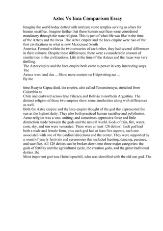 Aztec Vs Inca Comparison Essay
Imagine the world today dotted with intricate stone temples serving as altars for
human sacrifice. Imagine further that these human sacrifices were considered
mandatory through the state religion. This is part of what life was like in the time
of the Aztecs and the Incas. The Aztec empire and the Inca empire were two of the
first civilizations in what is now Mexicoand South
America. Formed within the two centuries of each other, they had several differences
in their cultures. Despite these differences, there were a considerable amount of
similarities in the civilizations. Life at the time of the Aztecs and the Incas was very
thrilling.
The Aztec empire and the Inca empire both came to power in very interesting ways.
The
Aztecs won land due ... Show more content on Helpwriting.net ...
By the
time Huayna Capac died, the empire, also called Tawantinsuyu, stretched from
Colombia to
Chile and eastward across lake Titicaca and Bolivia to northern Argentina. The
distinct religion of these two empires show some similarities along with differences
as well.
Both the Aztec empire and the Inca empire thought of the god that represented the
sun as the highest deity. They also both practiced human sacrifice and polytheism.
Aztec religion was a vast, uniting, and sometimes oppressive force and little
distinction made between the gods and the natural world. Gods of rain, fire, water,
corn, sky, and sun were venerated. There were at least 128 deities! Each god had
both a male and female form, plus each god had at least five aspects, each one
associated with one of the cardinal directions and the center. They were supported by
a round of yearly festivals and ceremonies that included feasting, dancing, penance,
and sacrifice. All 128 deities can be broken down into three major categories: the
gods of fertility and the agricultural cycle, the creation gods, and the great traditional
deities. the
Most important god was Huitzilopochtli, who was identified with the old sun god. The
 
