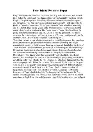 Toast Island Research Paper
Flag The flag of toast island has the Union Jack flag and a white and pink striped
flag. Its has the Union Jack Flag because they were influenced by the third British
Empire. The pink represent their cherry blossoms and the white stands for pure
and perfection. This flag was waving in the air ever since 2004 and created by the
Order in Council. Government The of government is Toast Island is a Monarchy
and it s limited. They have a Queen and a prime minister. The Queen isn t in the
country but the prime minister is. The Queen name is Queen Elizabeth II and the
prime minister name is Brock Lee. The Queen is still the queen until she passes
away and the prime minister will have 4 years in office and could get re elected for
another 4 years... Show more content on Helpwriting.net ...
This allow citizens to buy what they want and or create business and they pay them
fairly. There is little government intervention or central planning. The major
export in this country is Gold because there are so many of them below the feets of
Toast Islanders. Traditions One of our tradition is celebrating our national holiday:
Beginnings. Beginnings is when locals receive time off from work, eat chocolate
and release thousands of sky lanterns in the air. They day is celebrated on
December 21. This day is when they announced Toast Island to be an official
country. The meaning of the lanterns is to represent light going through the darkest
day. Religion In Toast Islands, the first settlers were Christian. Because of this, the
amount of people who follow the christian faith dramatically increased as the year
went by. But as the country starts developing, more people with different religion
came to the island. With all these people, Toast Islanders has the freedom of
religion and the religion of Toast Islands is a variety. Language The National
Language of Toast Islands is English. The language is English because the first
settlers spoke English and so it spreaded out. But overall people all over the world
come here so English isn t the only language you will be hearing when your in Toast
 