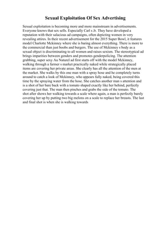 Sexual Exploitation Of Sex Advertising
Sexual exploitation is becoming more and more mainstream in advertisements.
Everyone knows that sex sells. Especially Carl s Jr. They have developed a
reputation with their salacious ad campaigns, often depicting women in very
revealing attires. In their recent advertisement for the 2015 Super Bowl, it features
model Charlotte Mckinney where she is baring almost everything. There is more to
the commercial than just boobs and burgers. The use of Mckinney s body as a
sexual object is discriminating to all women and raises sexism. The stereotypical ad
brings imparities between genders and promotes genderpolicing. The attention
grabbing, super sexy Au Naturel ad first starts off with the model Mckinney,
walking through a farmer s market practically naked while strategically placed
items are covering her private areas. She clearly has all the attention of the men at
the market. She walks by this one man with a spray hose and he completely turns
around to catch a look of Mckinney, who appears fully naked, being covered this
time by the spraying water from the hose. She catches another man s attention and
is a shot of her bare back with a tomato shaped exactly like her behind, perfectly
covering just that. The man then pinches and grabs the side of the tomato. The
shot after shows her walking towards a scale where again, a man is perfectly barely
covering her up by putting two big melons on a scale to replace her breasts. The last
and final shot is when she is walking towards
 