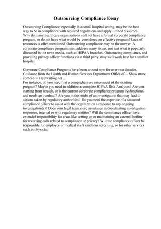 Outsourcing Compliance Essay
Outsourcing Compliance, especially in a small hospital setting, may be the best
way to be in compliance with required regulations and apply limited resources.
Why do many healthcare organizations still not have a formal corporate compliance
program, or do not have what would be considered an effective program? Lack of
resources is often mentioned. Outsourcing compliance may be the answer. A
corporate compliance program must address many issues, not just what is popularly
discussed in the news media, such as HIPAA breaches. Outsourcing compliance, and
providing privacy officer functions via a third party, may well work best for a smaller
hospital.
Corporate Compliance Programs have been around now for over two decades.
Guidance from the Health and Human Services Department Office of ... Show more
content on Helpwriting.net ...
For instance, do you need first a comprehensive assessment of the existing
program? Maybe you need in addition a complete HIPAA Risk Analyses? Are you
starting from scratch, or is the current corporate compliance program dysfunctional
and needs an overhaul? Are you in the midst of an investigation that may lead to
actions taken by regulatory authorities? Do you need the expertise of a seasoned
compliance officer to assist with the organization s response to any ongoing
investigation(s)? Does your legal team need assistance in coordinating investigation
responses, internal or with regulatory entities? Will the compliance officer have
extended responsibility for areas like setting up or maintaining an external hotline
for receiving calls related to compliance or privacy? Will the compliance officer be
responsible for employee or medical staff sanctions screening, or for other services
such as physician
 