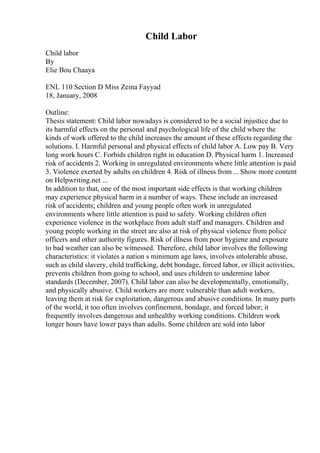Child Labor
Child labor
By
Elie Bou Chaaya
ENL 110 Section D Miss Zeina Fayyad
18, January, 2008
Outline:
Thesis statement: Child labor nowadays is considered to be a social injustice due to
its harmful effects on the personal and psychological life of the child where the
kinds of work offered to the child increases the amount of these effects regarding the
solutions. I. Harmful personal and physical effects of child labor A. Low pay B. Very
long work hours C. Forbids children right in education D. Physical harm 1. Increased
risk of accidents 2. Working in unregulated environments where little attention is paid
3. Violence exerted by adults on children 4. Risk of illness from ... Show more content
on Helpwriting.net ...
In addition to that, one of the most important side effects is that working children
may experience physical harm in a number of ways. These include an increased
risk of accidents; children and young people often work in unregulated
environments where little attention is paid to safety. Working children often
experience violence in the workplace from adult staff and managers. Children and
young people working in the street are also at risk of physical violence from police
officers and other authority figures. Risk of illness from poor hygiene and exposure
to bad weather can also be witnessed. Therefore, child labor involves the following
characteristics: it violates a nation s minimum age laws, involves intolerable abuse,
such as child slavery, child trafficking, debt bondage, forced labor, or illicit activities,
prevents children from going to school, and uses children to undermine labor
standards (December, 2007). Child labor can also be developmentally, emotionally,
and physically abusive. Child workers are more vulnerable than adult workers,
leaving them at risk for exploitation, dangerous and abusive conditions. In many parts
of the world, it too often involves confinement, bondage, and forced labor; it
frequently involves dangerous and unhealthy working conditions. Children work
longer hours have lower pays than adults. Some children are sold into labor
 