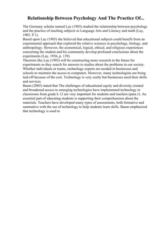 Relationship Between Psychology And The Practice Of...
The Germany scholar named Lay (1903) studied the relationship between psychology
and the practice of teaching subjects in Language Arts and Literacy and math (Lay,
1903. P.1).
Based upon Lay (1903) she believed that educational subjects could benefit from an
experimental approach that explored the relative sciences in psychology, biology, and
anthropology. However, the economical, logical, ethical, and religious experiences
concerning the student and his community develop profound conclusions about the
experiments (Lay, 1936, p. 139).
Theorists like Lay (1903) will be constructing more research in the future for
experiments as they search for answers to studies about the problems in our society.
Whether individuals or teams, technology experts are needed in businesses and
schools to maintain the access to computers. However, many technologists are being
laid off because of the cost. Technology is very costly but businesses need their skills
and services.
Baum (2005) stated that The challenges of educational equity and diversity created
and broadened access to emerging technologies have implemented technology in
classrooms from grade k 12 are very important for students and teachers (para.1). An
essential part of educating students is supporting their comprehension about the
materials. Teachers have developed many types of assessments, both formative and
summative with the use of technology to help students learn skills. Baum emphasized
that technology is used to
 