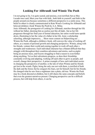 Looking For Alibrandi And Winnie The Pooh
I m not going to lie, I m quite scared, and anxious, even terrified, but as Max
Lucado once said, Meet your fear with faith , both faith in yourself, and faith in the
people around you because sometimes a different perspective is a smile away. This
belief in others is clearly communicated in Kate Wood s Looking for Alibrandi and
beloved children s book Winnie the Pooh by A.A. Milne.
Josie Alibrandi, the protagonist of Looking for Alibrandi, marches through her life
without her father, deeming him as useless just like all dads , but as her life
progresses through her final year of formal education, her entire world turns upside
down, illustrating to her the value of a father in her life. Josie s scholarship
schooling, although impressive, ... Show more content on Helpwriting.net ...
Winnie the Pooh, although a children s book, still conveys the value of working off
others, as a means of personal growth and changing perspective. Winnie, along with
his friends, venture their world and coming together to work off each other s
strengths and weaknesses. Each individual character has a blatant difficult that they
struggle with throughout their countless adventures and stories, such as piglet
being an anxious mess, and Eeyore struggling to find a reason to even bother
doing anything. Yet as their adventures progress, so does their friendship,
constantly evolving and adapting, working off each other to grow as people, and
overall, change their perspective. A prime example of how each individual assists
in changing the perspective of another, is the tale of when Winnie and his friends
get lost in the woods. Piglet, being the only one not with them, is terrified of both
the dark and the forest, but he conquers his fears, not for himself, but for his friends.
He changed what he saw from a nightmare into a plain, old tree. Winnie the Pooh
may be a book directed at children, but it still shares the same concepts and beliefs
that even the greatest narratives present. Changing perspective can be a difficult
process, but with help from others, it can be
 