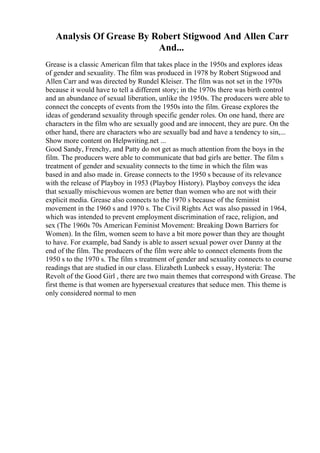 Analysis Of Grease By Robert Stigwood And Allen Carr
And...
Grease is a classic American film that takes place in the 1950s and explores ideas
of gender and sexuality. The film was produced in 1978 by Robert Stigwood and
Allen Carr and was directed by Rundel Kleiser. The film was not set in the 1970s
because it would have to tell a different story; in the 1970s there was birth control
and an abundance of sexual liberation, unlike the 1950s. The producers were able to
connect the concepts of events from the 1950s into the film. Grease explores the
ideas of genderand sexuality through specific gender roles. On one hand, there are
characters in the film who are sexually good and are innocent, they are pure. On the
other hand, there are characters who are sexually bad and have a tendency to sin,...
Show more content on Helpwriting.net ...
Good Sandy, Frenchy, and Patty do not get as much attention from the boys in the
film. The producers were able to communicate that bad girls are better. The film s
treatment of gender and sexuality connects to the time in which the film was
based in and also made in. Grease connects to the 1950 s because of its relevance
with the release of Playboy in 1953 (Playboy History). Playboy conveys the idea
that sexually mischievous women are better than women who are not with their
explicit media. Grease also connects to the 1970 s because of the feminist
movement in the 1960 s and 1970 s. The Civil Rights Act was also passed in 1964,
which was intended to prevent employment discrimination of race, religion, and
sex (The 1960s 70s American Feminist Movement: Breaking Down Barriers for
Women). In the film, women seem to have a bit more power than they are thought
to have. For example, bad Sandy is able to assert sexual power over Danny at the
end of the film. The producers of the film were able to connect elements from the
1950 s to the 1970 s. The film s treatment of gender and sexuality connects to course
readings that are studied in our class. Elizabeth Lunbeck s essay, Hysteria: The
Revolt of the Good Girl , there are two main themes that correspond with Grease. The
first theme is that women are hypersexual creatures that seduce men. This theme is
only considered normal to men
 