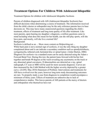Treatment Options For Children With Adolescent Idiopathic
Treatment Options for children with Adolescent Idiopathic Scoliosis
Parents of children diagnosed with AIS (Adolescent Idiopathic Scoliosis) face
difficult decisions when determining a course of treatment. The information received
from the child s doctor or orthopedist may be the only reference parents have to base
decisions on. This may leave many unanswered questions regarding the child s
treatment, effects of treatment and long term quality of life after treatment. Like
most parents, upon hearing my daughter s diagnosis, a million questions came to
mind including what does this mean for her health, can she still play sports, will she
have pain, and mostly, will she live a normal life?
Background:
Scoliosis is defined as an ... Show more content on Helpwriting.net ...
While back pain is not a normal sign of scoliosis, it was the only thing my daughter
complained about and it can indicate a secondary condition such as spondylolisthesis,
syringomyelia, tethered cord, herniated disc or spinal tumor. (Asher Burton, 2006)
Diagnosis for scoliosis via a standard exam can be easily detected using the Adam s
Forward Bend Test. During this test, the patient leans forward with his/her feet
together and bends 90 degrees at the waist revealing any asymmetry on the truck or
any abnormal spinal curvatures. If abnormalities are detected an x ray, spinal
radiograph, CT scan or MRI will be used for more accurate diagnosis. Curves are
then measured by the Cobb Method with the higher severity depicted by a greater
curve. (AANS, May 2016) Statement of Problem: Interventions and treatments for
AIS have evolved over the years, however long term study documenting outcomes
are rare. To properly study a case from diagnosis to completion would encompass a
minimum of thirty years. Effects of treatment are unknown due to lack of
comprehensive studies. This leaves parents of AIS patients at the mercy of doctors
and orthopedists who themselves have not
 