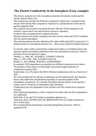 The Electric Conductivity in the Ionosphere Essay examples
The electric conductivity in the ionosphere associates the electric current and the
electric field by Ohm s law.
The conductivity includes the Pedersen component ( Expression 1 ) parallel to the
electric field and the Hall component ( Expression 2 ) perpendicular to the electric
and the magnetic field.
The conductivities usually concentrate between 100 and 130 km altitudes in the
central E region where ions and electrons can move separately.
Conductivities are proportional to plasma densities.
Daytime plasmas are mainly created by the solar extreme ultraviolet (EUV) radiation
into the neutral atmosphere.
Thus daytime plasma densities depend on the solar zenith angle (SZA, Expression 3 ).
Height profiles of such plasma densities are ... Show more content on Helpwriting.net
...
In contrast, other studies assumed that conductances behave as Chapman layers and
reported significant possible contribution from the attachment loss process, which is
dominant in the ionospheric F region
{Brekke_A_1988_AG_AURORAL_CONDUCTANCES,
Moen_J_1993_GRL_THE_CONDUCTANCES,
Brekke_A_2013_BOOK_PHYSICS_ATMOSPHERE.
In summary, SZA dependences are qualitatively different among previous studies.
The purpose of this study is to find simple and essential approximations of
conductances against SZA.
In particular, we will express the Hall to Pedersen conductance ratio as a function of
SZA.
We will conclude that the daytime conductance can be understood by the Chapman
theory after additional considerations including (1) upward gradient of the
atmospheric temperature, (2) vertically flat plasma density profile in the topside E
region, and (3) variations of conductance layer thickness.
Conductances are also dependent of the incident solar flux and the local magnetic
strength.
Such additional dependences will be studied in the future after the SZA dependences
are established.
Both Solar X ray and EUV product ionospheric plasmas e.g.,
{Solomon_Qian_2005JGR_SOLAR_IRRADIANCE but we simply call them as
EUV in this study.
We excluded plasma productions caused by precipitating electrons, which is
supposed to be
 