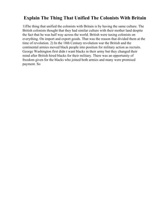 Explain The Thing That Unified The Colonists With Britain
1)The thing that unified the colonists with Britain is by having the same culture. The
British colonists thought that they had similar culture with their mother land despite
the fact that he was half way across the world. British were taxing colonists on
everything. On import and export goods. That was the reason that divided them at the
time of revolution. 2) In the 18th Century revolution war the British and the
continental armies moved black people into position for military action as recruits.
George Washington first didn t want blacks in their army but they changed their
mind after British hired blacks for their military. There was an opportunity of
freedom given for the blacks who joined both armies and many were promised
payment. So
 