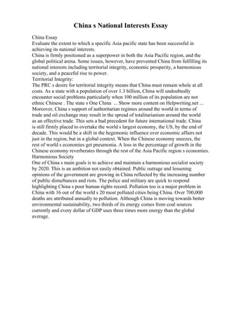 China s National Interests Essay
China Essay
Evaluate the extent to which a specific Asia pacific state has been successful in
achieving its national interests.
China is firmly positioned as a superpower in both the Asia Pacific region, and the
global political arena. Some issues, however, have prevented China from fulfilling its
national interests including territorial integrity, economic prosperity, a harmonious
society, and a peaceful rise to power.
Territorial Integrity:
The PRC s desire for territorial integrity means that China must remain whole at all
costs. As a state with a population of over 1.3 billion, China will undoubtedly
encounter social problems particularly when 100 million of its population are not
ethnic Chinese . The state s One China ... Show more content on Helpwriting.net ...
Moreover, China s support of authoritarian regimes around the world in terms of
trade and oil exchange may result in the spread of totalitarianism around the world
as an effective trade. This sets a bad precedent for future international trade. China
is still firmly placed to overtake the world s largest economy, the US, by the end of
decade. This would be a shift in the hegemonic influence over economic affairs not
just in the region, but in a global context. When the Chinese economy sneezes, the
rest of world s economies get pneumonia. A loss in the percentage of growth in the
Chinese economy reverberates through the rest of the Asia Pacific region s economies.
Harmonious Society
One of China s main goals is to achieve and maintain a harmonious socialist society
by 2020. This is an ambition not easily obtained. Public outrage and lessening
opinions of the government are growing in China reflected by the increasing number
of public disturbances and riots. The police and military are quick to respond
highlighting China s poor human rights record. Pollution too is a major problem in
China with 16 out of the world s 20 most polluted cities being China. Over 700,000
deaths are attributed annually to pollution. Although China is moving towards better
environmental sustainability, two thirds of its energy comes from coal sources
currently and every dollar of GDP uses three times more energy than the global
average.
 