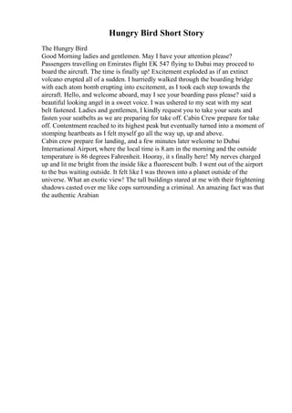 Hungry Bird Short Story
The Hungry Bird
Good Morning ladies and gentlemen. May I have your attention please?
Passengers travelling on Emirates flight EK 547 flying to Dubai may proceed to
board the aircraft. The time is finally up! Excitement exploded as if an extinct
volcano erupted all of a sudden. I hurriedly walked through the boarding bridge
with each atom bomb erupting into excitement, as I took each step towards the
aircraft. Hello, and welcome aboard, may I see your boarding pass please? said a
beautiful looking angel in a sweet voice. I was ushered to my seat with my seat
belt fastened. Ladies and gentlemen, I kindly request you to take your seats and
fasten your seatbelts as we are preparing for take off. Cabin Crew prepare for take
off. Contentment reached to its highest peak but eventually turned into a moment of
stomping heartbeats as I felt myself go all the way up, up and above.
Cabin crew prepare for landing, and a few minutes later welcome to Dubai
International Airport, where the local time is 8.am in the morning and the outside
temperature is 86 degrees Fahrenheit. Hooray, it s finally here! My nerves charged
up and lit me bright from the inside like a fluorescent bulb. I went out of the airport
to the bus waiting outside. It felt like I was thrown into a planet outside of the
universe. What an exotic view! The tall buildings stared at me with their frightening
shadows casted over me like cops surrounding a criminal. An amazing fact was that
the authentic Arabian
 