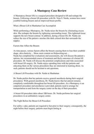 A Mastopexy Case Review
A Mastopexy (breast lift) is a surgical procedure designed to lift and reshape the
breasts. Following a breast lift procedure with Dr. Nina S. Naidu, women have more
youthful looking breasts and an improved breast profile.
What a Breast Lift in Manhattan Can Accomplish
While performing a Mastopexy, Dr. Naidu raises the breasts by eliminating excess
skin. She reshapes the breasts by tightening surrounding tissue. This tightened tissue
supports the new breast contour. In addition, during a breast lift, Dr. Naidu can
reduce the size of the patient s areolae (the dark colored skin that surrounds the
nipple).
Factors that Affect the Breasts
As time passes, various factors affect the breasts causing them to lose their youthful
shape, skin elasticity ... Show more content on Helpwriting.net ...
Naidu has completed her evaluations and assessments, she will discuss the patient s
options, her recommended course of treatment and likely outcomes of a breast lift
procedure. Dr. Naidu will discuss the potential complications and risks associated
with breast lift surgery. Dr. Naidu enjoys spending time with her patients and
educating them on the various procedures they are interested in learning about. As
such, patients should not be hesitant to ask questions.
A Breast Lift Procedure with Dr. Naidu in Manhattan
Dr. Naidu prefers that her patients receive general anesthesia during their surgical
procedures: With general anesthesia, Dr. Naidu knows that her patient remains
completely comfortable throughout her breast lift procedure. As a Mastopexy is an
outpatient procedure and anesthesia is provided, patients need to arrange for
transportation to and from the surgery center on the day of their procedure.
A breast lift procedure takes about 1ВЅ hours. Dr. Naidu performs her surgical
procedures in an ambulatory surgery center.
The Night Before the Breast Lift Procedure
For safety s sake, patients are required to fast prior to their surgery; consequently, the
night before their surgery, patients must begin fasting at
 