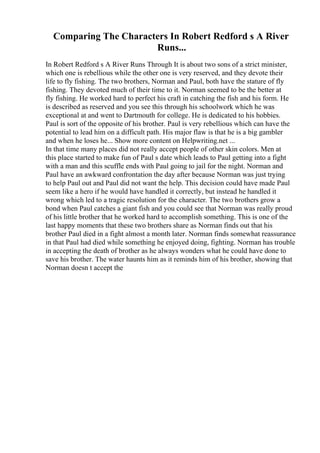 Comparing The Characters In Robert Redford s A River
Runs...
In Robert Redford s A River Runs Through It is about two sons of a strict minister,
which one is rebellious while the other one is very reserved, and they devote their
life to fly fishing. The two brothers, Norman and Paul, both have the stature of fly
fishing. They devoted much of their time to it. Norman seemed to be the better at
fly fishing. He worked hard to perfect his craft in catching the fish and his form. He
is described as reserved and you see this through his schoolwork which he was
exceptional at and went to Dartmouth for college. He is dedicated to his hobbies.
Paul is sort of the opposite of his brother. Paul is very rebellious which can have the
potential to lead him on a difficult path. His major flaw is that he is a big gambler
and when he loses he... Show more content on Helpwriting.net ...
In that time many places did not really accept people of other skin colors. Men at
this place started to make fun of Paul s date which leads to Paul getting into a fight
with a man and this scuffle ends with Paul going to jail for the night. Norman and
Paul have an awkward confrontation the day after because Norman was just trying
to help Paul out and Paul did not want the help. This decision could have made Paul
seem like a hero if he would have handled it correctly, but instead he handled it
wrong which led to a tragic resolution for the character. The two brothers grow a
bond when Paul catches a giant fish and you could see that Norman was really proud
of his little brother that he worked hard to accomplish something. This is one of the
last happy moments that these two brothers share as Norman finds out that his
brother Paul died in a fight almost a month later. Norman finds somewhat reassurance
in that Paul had died while something he enjoyed doing, fighting. Norman has trouble
in accepting the death of brother as he always wonders what he could have done to
save his brother. The water haunts him as it reminds him of his brother, showing that
Norman doesn t accept the
 