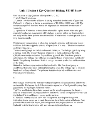 Unit 1 Lesson 1 Key Question Biology SBI4U Essay
Unit 1 Lesson 1 Key Question Biology SBI4U C ILC
1) Mg2+ Has 10 electrons.
2) Carbon 14 would not be effective at dating bones that are millions of years old.
Carbon 14 is effective at dating to a maximum of 40 000 to 50 000 years old. The
isotope decays over time and would not be present on bones that are millions of
years old.
3) Hydrolysis Water used to breakdown molecules. Hydro means water and lysis
means to breakdown. An example of hydrolysis in action within our bodies is how
our body breaks down protein into amino acids. Water is used to break protein down
in to its amino acids.
Condensation Condensation is when two molecules combine and form one bigger
molecule. It is exact opposite process of hydrolysis. It is also ... Show more content
on Helpwriting.net ...
The functional groups are called aminos and carboxyls. The linkage type is by using
a peptide bond. The primary function of protein is build and repairs the body.
c)Lipids monomer(s) are called fatty acid and glycerol. The functional group is
called ester. The linkage type of lipids is non polar bonds or sometimes called ester
bonds. The primary function of lipids is energy, hormone production and insulation
of the body.
D)Nucleic Acids monomer(s) are called nucleotide. The functional group is
dna(Deoxyribonucleic acid) and rna(Ribonucleic acid). The linkage type is covalent
bonds and hydrogen bonds. The primary function of nucleic acid is to store and
transfer genetic material.
6)
Box on right illustrates the peptide bond resulting from the condensation of both the
amino acids. The box on the left illustrates the separation of the hydroxide group from
glycine and the hydrogen atom from valine.
7)a) You would do the Benedict s reagent test for simple sugars and the Lugol s
solution or Iodine test for polysaccharides and starch. To test the lipids you would use
the Sudan iV test and Biurets reagent test for protein.
b) Benedict test the solution color will change from blue to pink/orange red,
indicating simple sugars are present. Lugols test the solution color will change from
yellowish brown to dark purple, indicating starch and polysaccharides are present.
Sudan iV test the lipid content will turn into red, indicating lipids are
 
