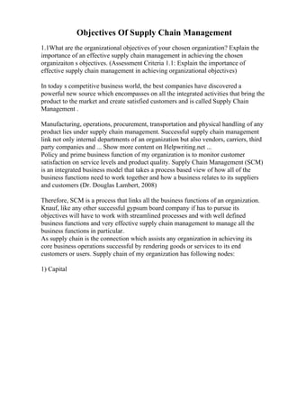 Objectives Of Supply Chain Management
1.1What are the organizational objectives of your chosen organization? Explain the
importance of an effective supply chain management in achieving the chosen
organizaiton s objectives. (Assessment Criteria 1.1: Explain the importance of
effective supply chain management in achieving organizational objectives)
In today s competitive business world, the best companies have discovered a
powerful new source which encompasses on all the integrated activities that bring the
product to the market and create satisfied customers and is called Supply Chain
Management .
Manufacturing, operations, procurement, transportation and physical handling of any
product lies under supply chain management. Successful supply chain management
link not only internal departments of an organization but also vendors, carriers, third
party companies and ... Show more content on Helpwriting.net ...
Policy and prime business function of my organization is to monitor customer
satisfaction on service levels and product quality. Supply Chain Management (SCM)
is an integrated business model that takes a process based view of how all of the
business functions need to work together and how a business relates to its suppliers
and customers (Dr. Douglas Lambert, 2008)
Therefore, SCM is a process that links all the business functions of an organization.
Knauf, like any other successful gypsum board company if has to pursue its
objectives will have to work with streamlined processes and with well defined
business functions and very effective supply chain management to manage all the
business functions in particular.
As supply chain is the connection which assists any organization in achieving its
core business operations successful by rendering goods or services to its end
customers or users. Supply chain of my organization has following nodes:
1) Capital
 