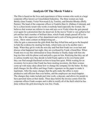 Analysis Of The Movie Violet s
The film is based on the lives and experiences of three women who work at a large
corporate office known as Consolidated Industries. The three women are Judy
Bernly (Jane Fonda), Violet Newstead (Lily Tomlin), and Doralee Rhodes (Dolly
Parton). The head of the corporate offices is Franklin Hart Jr. (Dabney Coleman), and
he is a chauvinistic tyrant who works everybody hard especially the women. He
believes that women are inferior to men and says so to Violet when she gets passed
over again for a promotion that she deserved. In the movie Violet is very gifted at her
job and has had a number of brilliant ideas, which Frank simply passed off as his
own. She is the supervisor of her department and is sick of being passed up by men
even... Show more content on Helpwriting.net ...
After he gets a concussion the girls think that they killed him and go to the hospital
to hide the evidence by stealing his body, which turns out to be another man s
body. When they get to work the next day and find that Frank isn t even hurt and
discuss what happened last night, they are overheard by Frank s friend Roz. When
Frank tries to use this information to force Doralee to finally sleep with him she
hog ties him with his phone cord and pulls a gun on him. Realizing that they are all
in serious trouble now they decide to hold Frank captive in his own home until
they can find enough blackmail on him to keep him quiet. While waiting for an
inventory list to prove that Frank has been stealing inventory, the three women
come up with many ideas about how to change the company for the better. So they
draft changes for the office and forge Frank s signature on the paper to make it
legitimate. After the many changes that the girls make the office is more
productive and efficient than ever before, and the employees are much happier.
The changes they make include part time work, a daycare, and allows for people to
have personal items at their desks. Three days before the invoice comes from the
corporate offices Frank escapes and is able to rectify all of the theft which he has
done without the girls knowing he was free. Frank,
 