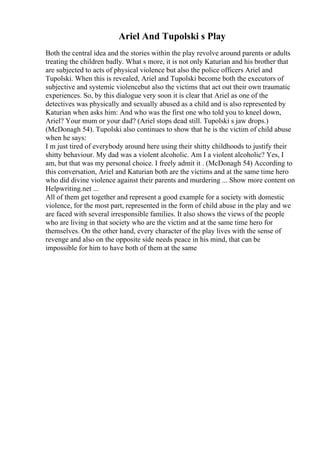 Ariel And Tupolski s Play
Both the central idea and the stories within the play revolve around parents or adults
treating the children badly. What s more, it is not only Katurian and his brother that
are subjected to acts of physical violence but also the police officers Ariel and
Tupolski. When this is revealed, Ariel and Tupolski become both the executors of
subjective and systemic violencebut also the victims that act out their own traumatic
experiences. So, by this dialogue very soon it is clear that Ariel as one of the
detectives was physically and sexually abused as a child and is also represented by
Katurian when asks him: And who was the first one who told you to kneel down,
Ariel? Your mum or your dad? (Ariel stops dead still. Tupolski s jaw drops.)
(McDonagh 54). Tupolski also continues to show that he is the victim of child abuse
when he says:
I m just tired of everybody around here using their shitty childhoods to justify their
shitty behaviour. My dad was a violent alcoholic. Am I a violent alcoholic? Yes, I
am, but that was my personal choice. I freely admit it . (McDonagh 54) According to
this conversation, Ariel and Katurian both are the victims and at the same time hero
who did divine violence against their parents and murdering ... Show more content on
Helpwriting.net ...
All of them get together and represent a good example for a society with domestic
violence, for the most part, represented in the form of child abuse in the play and we
are faced with several irresponsible families. It also shows the views of the people
who are living in that society who are the victim and at the same time hero for
themselves. On the other hand, every character of the play lives with the sense of
revenge and also on the opposite side needs peace in his mind, that can be
impossible for him to have both of them at the same
 