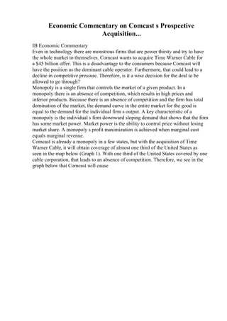 Economic Commentary on Comcast s Prospective
Acquisition...
IB Economic Commentary
Even in technology there are monstrous firms that are power thirsty and try to have
the whole market to themselves. Comcast wants to acquire Time Warner Cable for
a $45 billion offer. This is a disadvantage to the consumers because Comcast will
have the position as the dominant cable operator. Furthermore, that could lead to a
decline in competitive pressure. Therefore, is it a wise decision for the deal to be
allowed to go through?
Monopoly is a single firm that controls the market of a given product. In a
monopoly there is an absence of competition, which results in high prices and
inferior products. Because there is an absence of competition and the firm has total
domination of the market, the demand curve in the entire market for the good is
equal to the demand for the individual firm s output. A key characteristic of a
monopoly is the individual s firm downward sloping demand that shows that the firm
has some market power. Market power is the ability to control price without losing
market share. A monopoly s profit maximization is achieved when marginal cost
equals marginal revenue.
Comcast is already a monopoly in a few states, but with the acquisition of Time
Warner Cable, it will obtain coverage of almost one third of the United States as
seen in the map below (Graph 1). With one third of the United States covered by one
cable corporation, that leads to an absence of competition. Therefore, we see in the
graph below that Comcast will cause
 