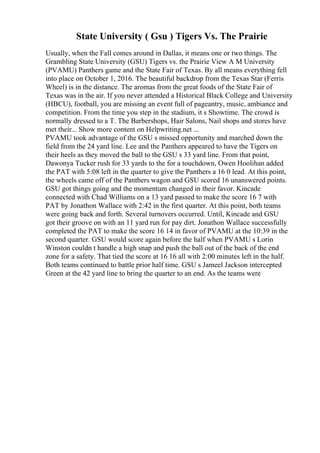 State University ( Gsu ) Tigers Vs. The Prairie
Usually, when the Fall comes around in Dallas, it means one or two things. The
Grambling State University (GSU) Tigers vs. the Prairie View A M University
(PVAMU) Panthers game and the State Fair of Texas. By all means everything fell
into place on October 1, 2016. The beautiful backdrop from the Texas Star (Ferris
Wheel) is in the distance. The aromas from the great foods of the State Fair of
Texas was in the air. If you never attended a Historical Black College and University
(HBCU), football, you are missing an event full of pageantry, music, ambiance and
competition. From the time you step in the stadium, it s Showtime. The crowd is
normally dressed to a T. The Barbershops, Hair Salons, Nail shops and stores have
met their... Show more content on Helpwriting.net ...
PVAMU took advantage of the GSU s missed opportunity and marched down the
field from the 24 yard line. Lee and the Panthers appeared to have the Tigers on
their heels as they moved the ball to the GSU s 33 yard line. From that point,
Dawonya Tucker rush for 33 yards to the for a touchdown, Owen Hoolihan added
the PAT with 5:08 left in the quarter to give the Panthers a 16 0 lead. At this point,
the wheels came off of the Panthers wagon and GSU scored 16 unanswered points.
GSU got things going and the momentum changed in their favor. Kincade
connected with Chad Williams on a 13 yard passed to make the score 16 7 with
PAT by Jonathon Wallace with 2:42 in the first quarter. At this point, both teams
were going back and forth. Several turnovers occurred. Until, Kincade and GSU
got their groove on with an 11 yard run for pay dirt. Jonathon Wallace successfully
completed the PAT to make the score 16 14 in favor of PVAMU at the 10:39 in the
second quarter. GSU would score again before the half when PVAMU s Lorin
Winston couldn t handle a high snap and push the ball out of the back of the end
zone for a safety. That tied the score at 16 16 all with 2:00 minutes left in the half.
Both teams continued to battle prior half time. GSU s Jameel Jackson intercepted
Green at the 42 yard line to bring the quarter to an end. As the teams were
 