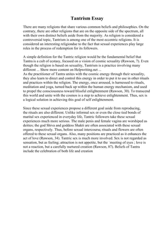 Tantrism Essay
There are many religions that share various common beliefs and philosophies. On the
contrary, there are other religions that are on the opposite side of the spectrum, all
with their own distinct beliefs aside from the majority. As religion is considered a
controversial topic, Tantrism is among one of the most eccentric religions. It is
considered an interesting religiondue to the fact that sexual experiences play large
roles in the process of redemption for its followers.
A simple definition for the Tantric religion would be the fundamental belief that
Tantra is a cult of ecstasy, focused on a vision of cosmic sexuality (Rawson, 7). Even
though the religion is based on sexuality, Tantrism is a practice involving many
different ... Show more content on Helpwriting.net ...
As the practitioner of Tantra unites with the cosmic energy through their sexuality,
they also learn to direct and control this energy in order to put it to use in other rituals
and practices within the religion. The energy, once aroused, is harnessed to rituals,
meditation and yoga, turned back up within the human energy mechanism, and used
to propel the consciousness toward blissful enlightenment (Rawson, 30). To transcend
this world and unite with the cosmos is a step to achieve enlightenment. Thus, sex is
a logical solution in achieving this goal of self enlightenment.
Since these sexual experiences propose a different goal aside from reproducing,
the rituals are also different. Unlike informal sex or even the close tied bonds of
marital sex experienced in everyday life, Tantric followers take these sexual
experiences much more serious. The male penis and female vagina are worshiped as
deities; the god Shiva and goddess Shakti are often associated with these sexual
organs, respectively. Thus, before sexual intercourse, rituals and flowers are often
offered to these sexual organs. Also, many positions are practiced as it enhances the
act of love (Rawson, 34). Tantric sex is much more involved. Sex is not regarded as
sensation, but as feeling; attraction is not appetite, but the `meeting of eyes ; love is
not a reaction, but a carefully nurtured creation (Rawson, 87). Beliefs of Tantra
include the celebration of both life and creation
 