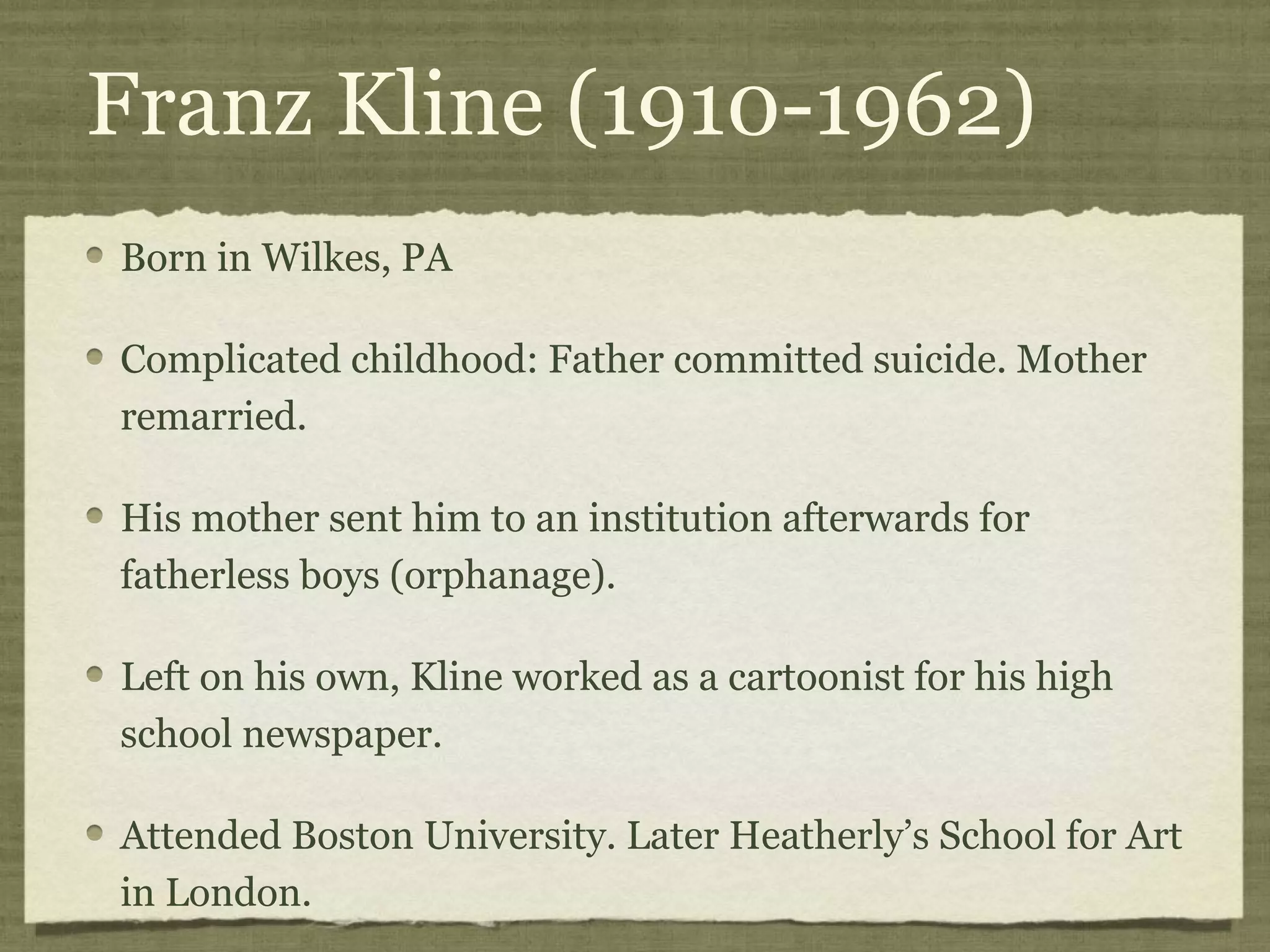 Franz Kline (1910-1962)
Born in Wilkes, PA
Complicated childhood: Father committed suicide. Mother
remarried.
His mother sent him to an institution afterwards for
fatherless boys (orphanage).
Left on his own, Kline worked as a cartoonist for his high
school newspaper.
Attended Boston University. Later Heatherly’s School for Art
in London.
 